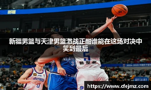 新疆男篮与天津男篮激战正酣谁能在这场对决中笑到最后